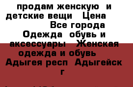 продам женскую  и детские вещи › Цена ­ 100-5000 - Все города Одежда, обувь и аксессуары » Женская одежда и обувь   . Адыгея респ.,Адыгейск г.